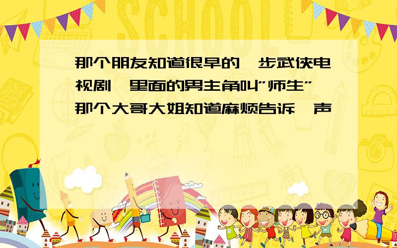 那个朋友知道很早的一步武侠电视剧,里面的男主角叫”师生”那个大哥大姐知道麻烦告诉一声