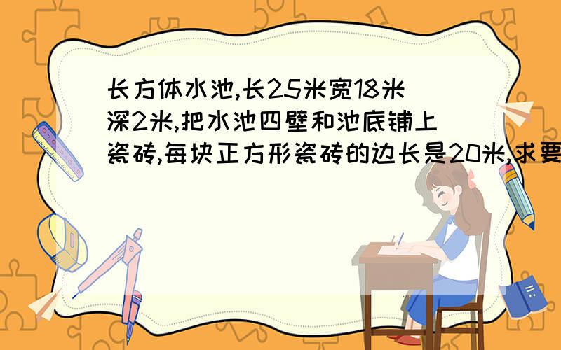 长方体水池,长25米宽18米深2米,把水池四壁和池底铺上瓷砖,每块正方形瓷砖的边长是20米,求要多少块瓷砖