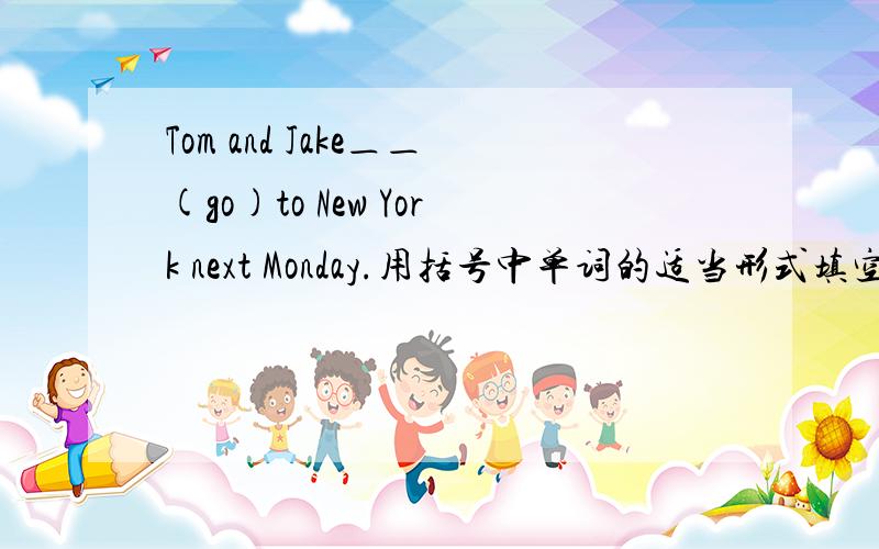 Tom and Jake＿＿(go)to New York next Monday.用括号中单词的适当形式填空.