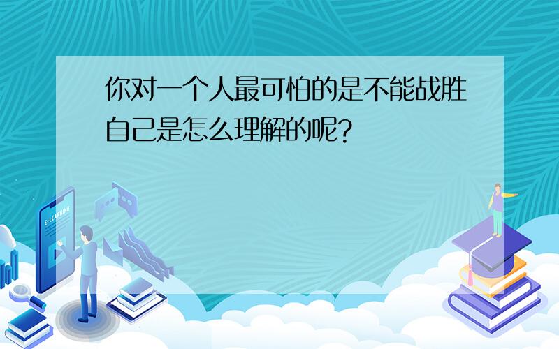 你对一个人最可怕的是不能战胜自己是怎么理解的呢?