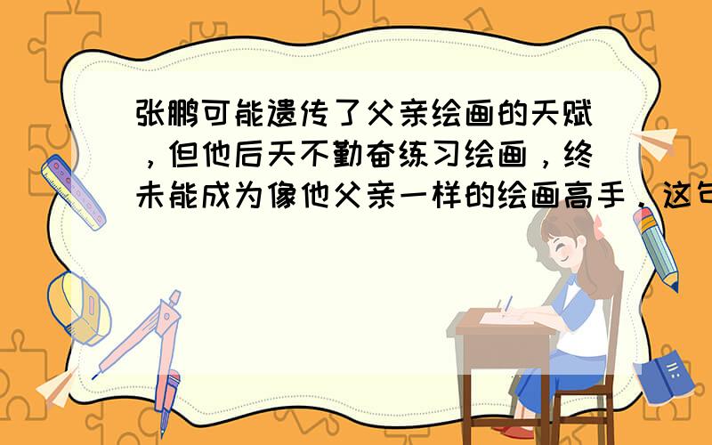 张鹏可能遗传了父亲绘画的天赋，但他后天不勤奋练习绘画，终未能成为像他父亲一样的绘画高手。这句话说明了（ &nb