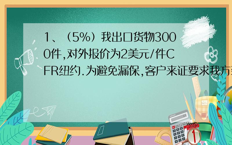 1、（5%）我出口货物3000件,对外报价为2美元/件CFR纽约.为避免漏保,客户来证要求我方装船前按CIF总值代为办理