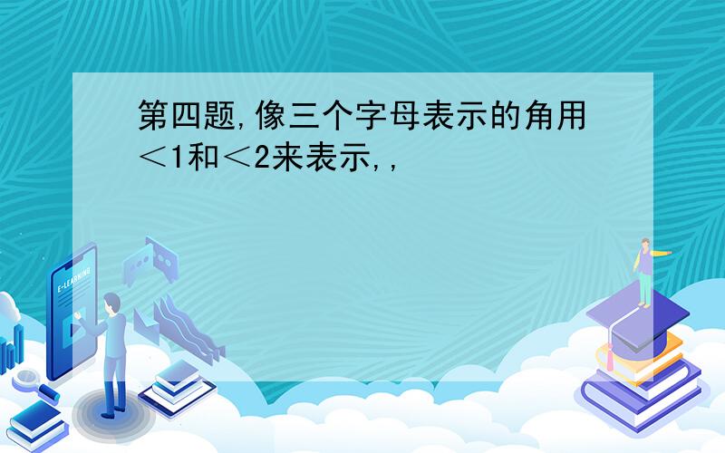 第四题,像三个字母表示的角用＜1和＜2来表示,,