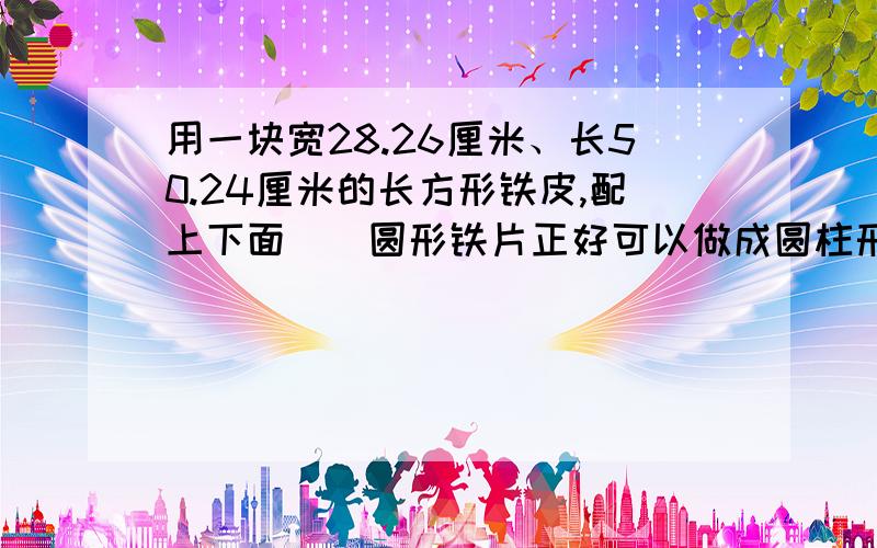 用一块宽28.26厘米、长50.24厘米的长方形铁皮,配上下面（）圆形铁片正好可以做成圆柱形容器.