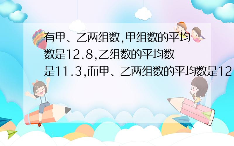 有甲、乙两组数,甲组数的平均数是12.8,乙组数的平均数是11.3,而甲、乙两组数的平均数是12.5.甲组数的个数是乙组