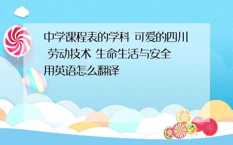 中学课程表的学科 可爱的四川 劳动技术 生命生活与安全 用英语怎么翻译