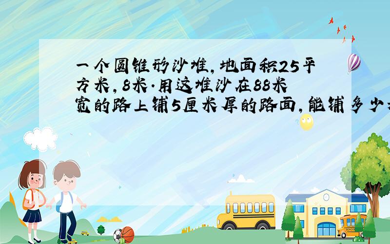 一个圆锥形沙堆,地面积25平方米,8米.用这堆沙在88米宽的路上铺5厘米厚的路面,能铺多少米?