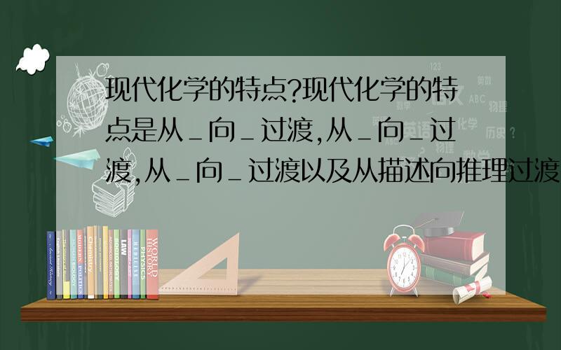 现代化学的特点?现代化学的特点是从＿向＿过渡,从＿向＿过渡,从＿向＿过渡以及从描述向推理过渡.