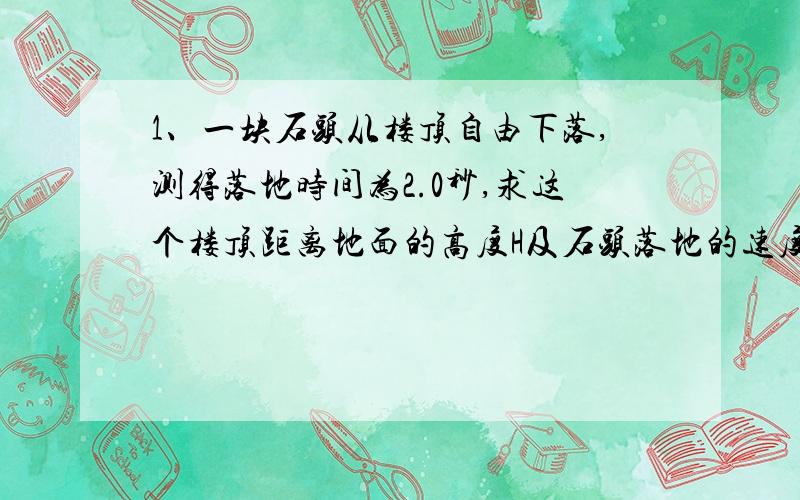 1、一块石头从楼顶自由下落,测得落地时间为2.0秒,求这个楼顶距离地面的高度H及石头落地的速度V.