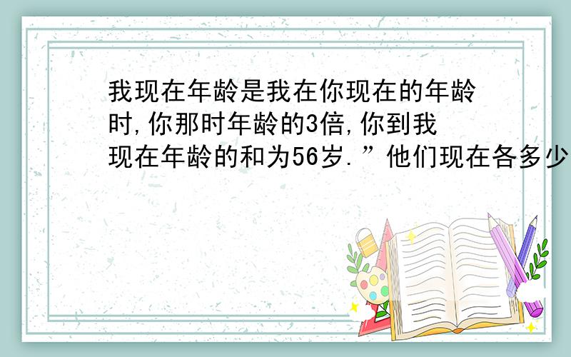 我现在年龄是我在你现在的年龄时,你那时年龄的3倍,你到我现在年龄的和为56岁.”他们现在各多少岁?