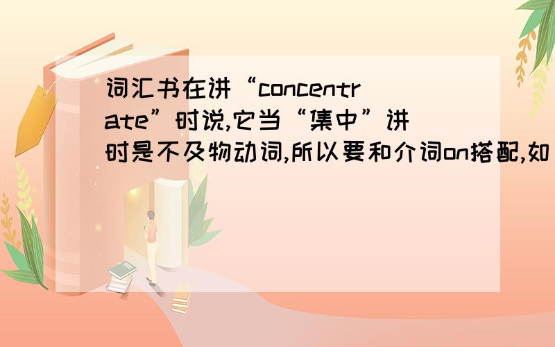 词汇书在讲“concentrate”时说,它当“集中”讲时是不及物动词,所以要和介词on搭配,如：concentrate