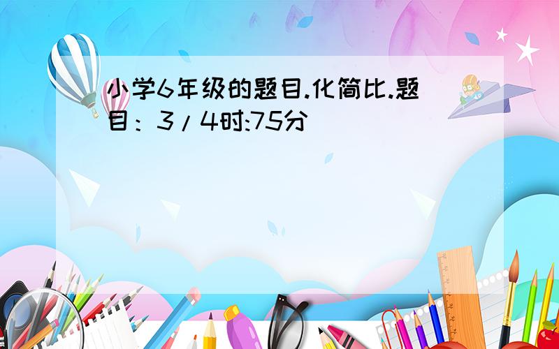 小学6年级的题目.化简比.题目：3/4时:75分