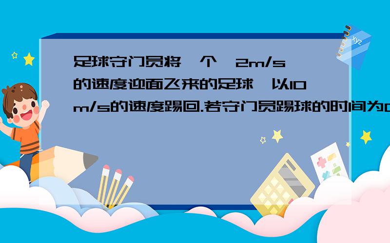 足球守门员将一个一2m/s 的速度迎面飞来的足球,以10m/s的速度踢回.若守门员踢球的时间为0.1S ,则足球这