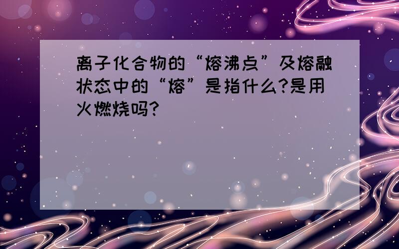 离子化合物的“熔沸点”及熔融状态中的“熔”是指什么?是用火燃烧吗?