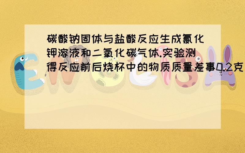 碳酸钠固体与盐酸反应生成氯化钾溶液和二氧化碳气体.实验测得反应前后烧杯中的物质质量差事0.2克