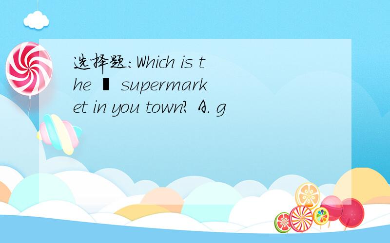 选择题:Which is the – supermarket in you town？ A. g