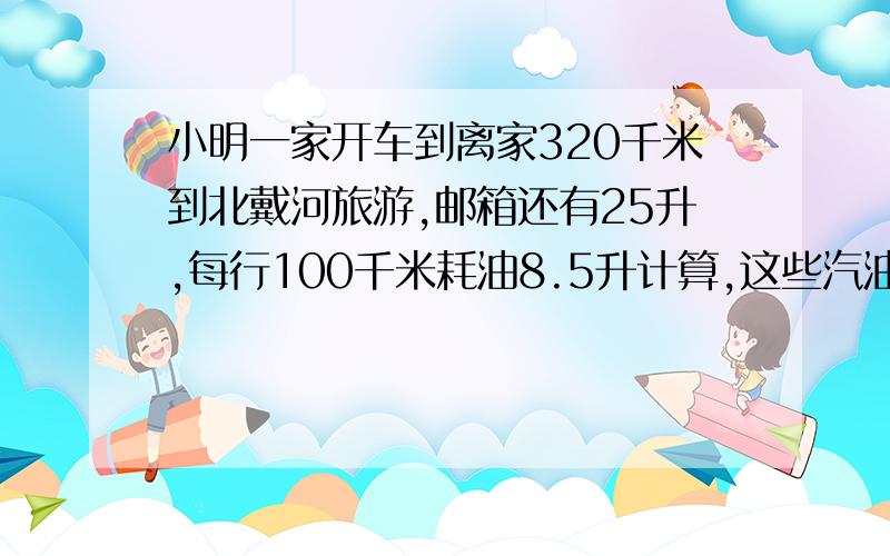 小明一家开车到离家320千米到北戴河旅游,邮箱还有25升,每行100千米耗油8.5升计算,这些汽油能否到达