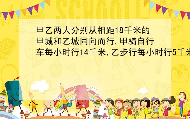 甲乙两人分别从相距18千米的甲城和乙城同向而行,甲骑自行车每小时行14千米,乙步行每小时行5千米,几小时后甲可以追上乙?