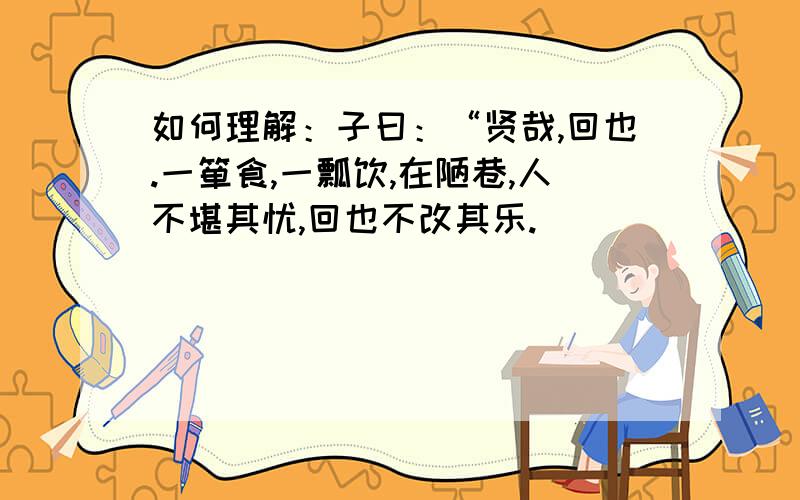 如何理解：子曰：“贤哉,回也.一箪食,一瓢饮,在陋巷,人不堪其忧,回也不改其乐.