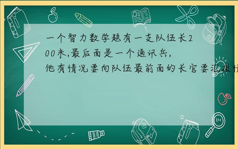 一个智力数学题有一支队伍长200米,最后面是一个通讯兵,他有情况要向队伍最前面的长官要汇报情况,已知队伍前进的速度为50