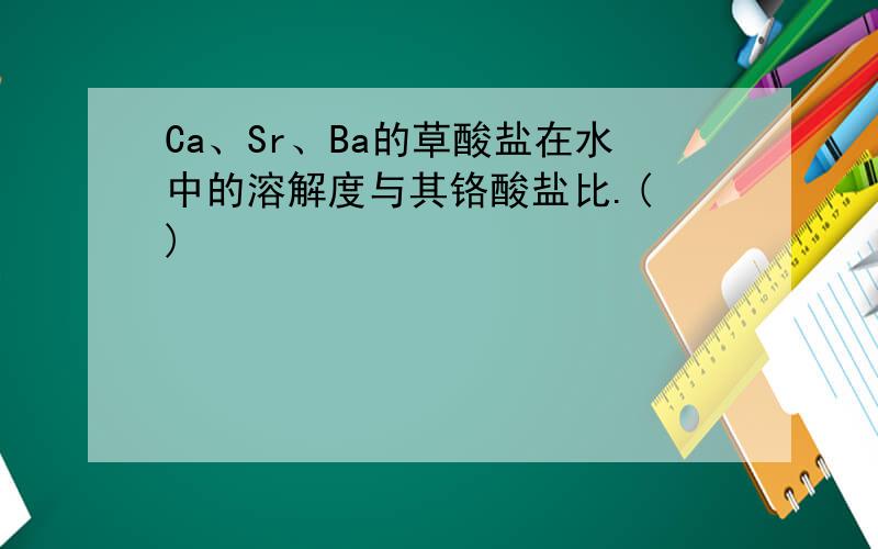 Ca、Sr、Ba的草酸盐在水中的溶解度与其铬酸盐比.( )