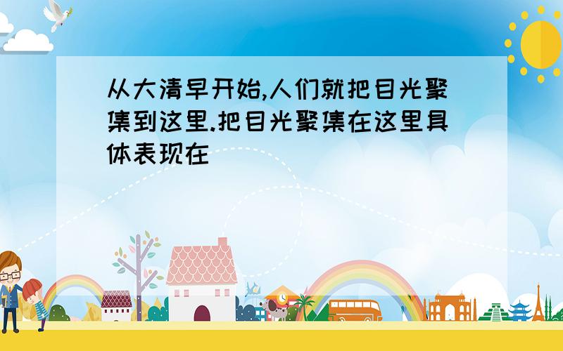 从大清早开始,人们就把目光聚集到这里.把目光聚集在这里具体表现在