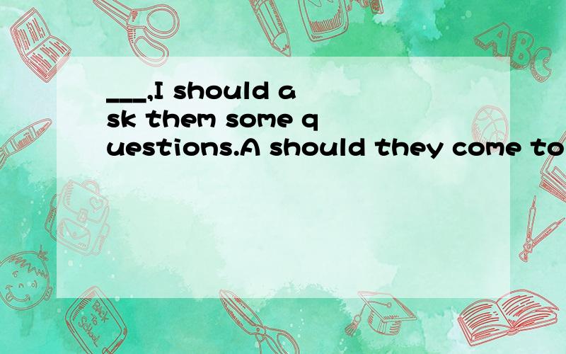 ___,I should ask them some questions.A should they come to u