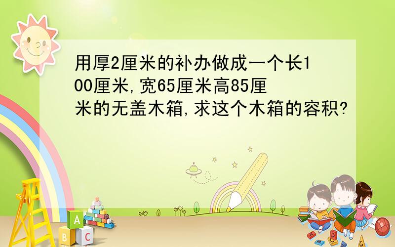 用厚2厘米的补办做成一个长100厘米,宽65厘米高85厘米的无盖木箱,求这个木箱的容积?