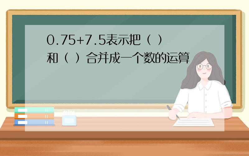 0.75+7.5表示把（ ）和（ ）合并成一个数的运算