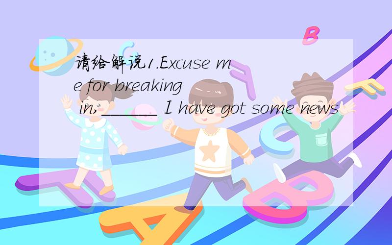 请给解说1.Excuse me for breaking in,______ I have got some news