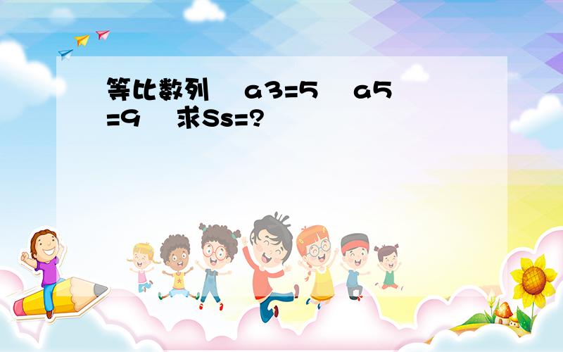 等比数列  a3=5  a5=9  求Ss=?