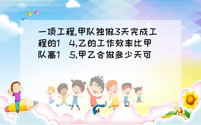 一项工程,甲队独做3天完成工程的1\4,乙的工作效率比甲队高1\5,甲乙合做多少天可