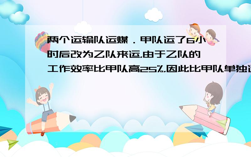 两个运输队运煤．甲队运了6小时后改为乙队来运，由于乙队的工作效率比甲队高25%，因此比甲队单独运提前l小时完成任务．如果