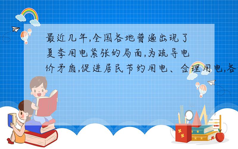 最近几年,全国各地普遍出现了夏季用电紧张的局面,为疏导电价矛盾,促进居民节约用电、合理用电,各地出台了峰谷电价试点方案．