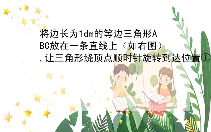 将边长为1dm的等边三角形ABC放在一条直线上（如右图）,让三角形绕顶点顺时针旋转到达位置①.顶点A在旋转时所经过的路程