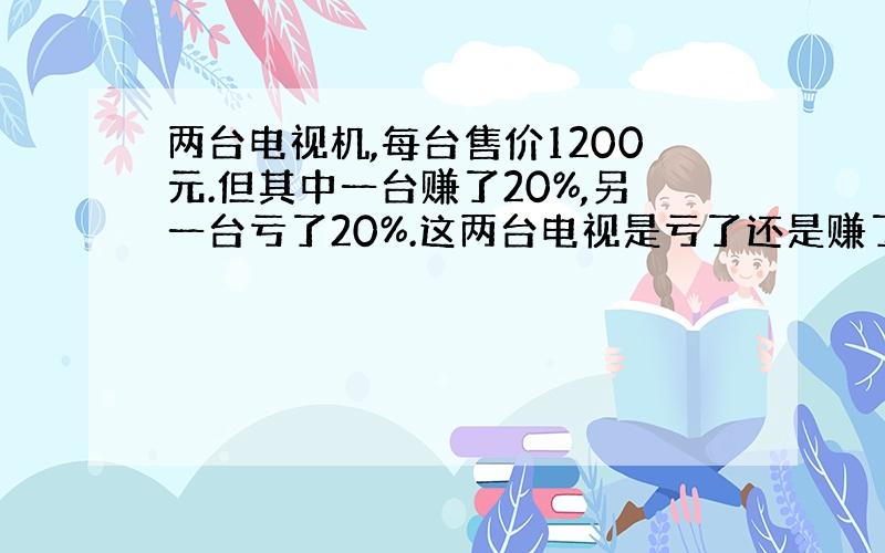 两台电视机,每台售价1200元.但其中一台赚了20%,另一台亏了20%.这两台电视是亏了还是赚了?