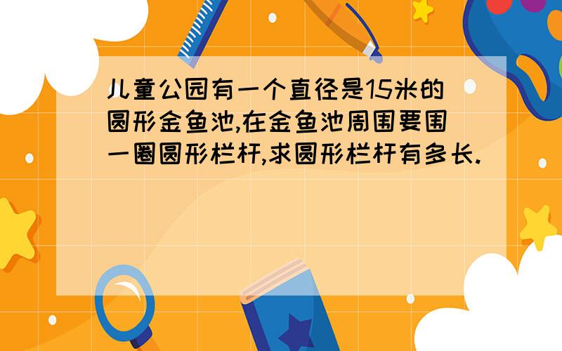 儿童公园有一个直径是15米的圆形金鱼池,在金鱼池周围要围一圈圆形栏杆,求圆形栏杆有多长.