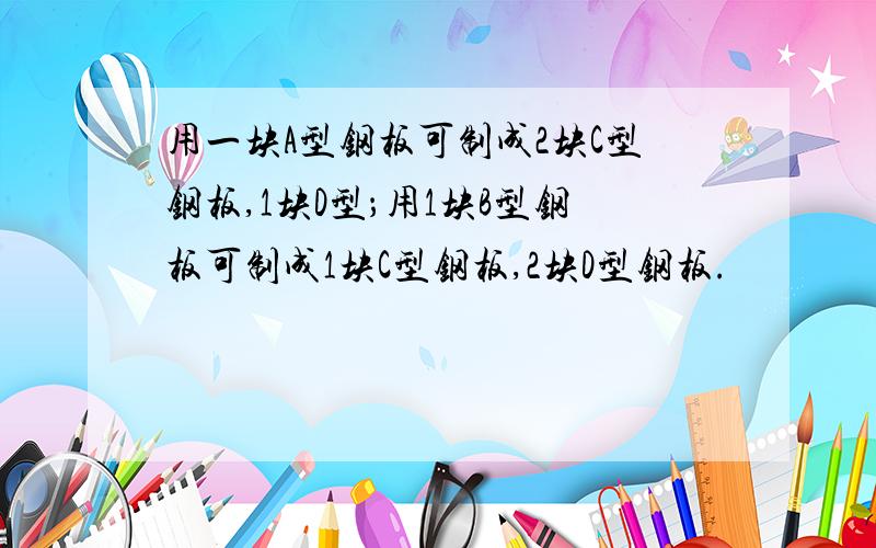 用一块A型钢板可制成2块C型钢板,1块D型；用1块B型钢板可制成1块C型钢板,2块D型钢板.