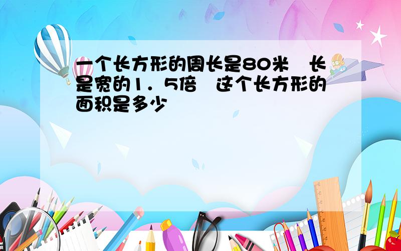 一个长方形的周长是80米　长是宽的1．5倍　这个长方形的面积是多少