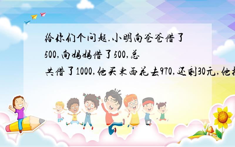 给你们个问题.小明向爸爸借了500,向妈妈借了500,总共借了1000,他买东西花去970,还剩30元,他把10