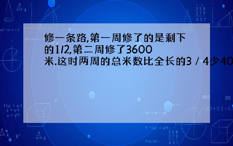 修一条路,第一周修了的是剩下的1/2,第二周修了3600米.这时两周的总米数比全长的3∕4少400米.这条工路