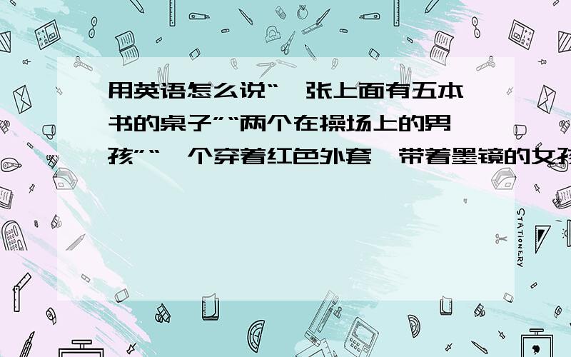 用英语怎么说“一张上面有五本书的桌子”“两个在操场上的男孩”“一个穿着红色外套,带着墨镜的女孩”