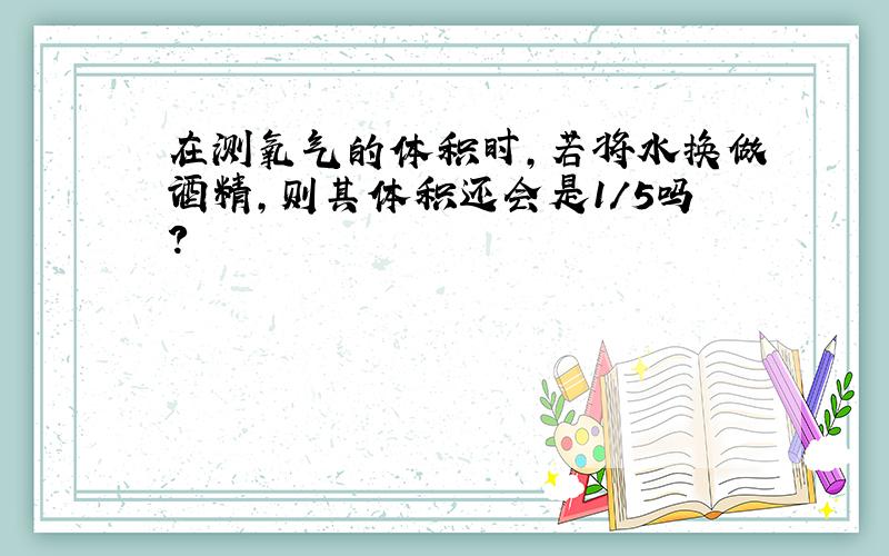 在测氧气的体积时,若将水换做酒精,则其体积还会是1/5吗?