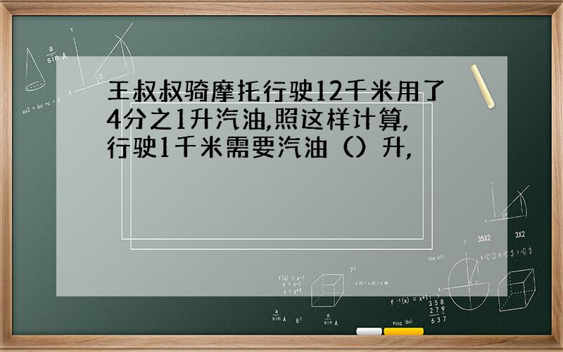 王叔叔骑摩托行驶12千米用了4分之1升汽油,照这样计算,行驶1千米需要汽油（）升,