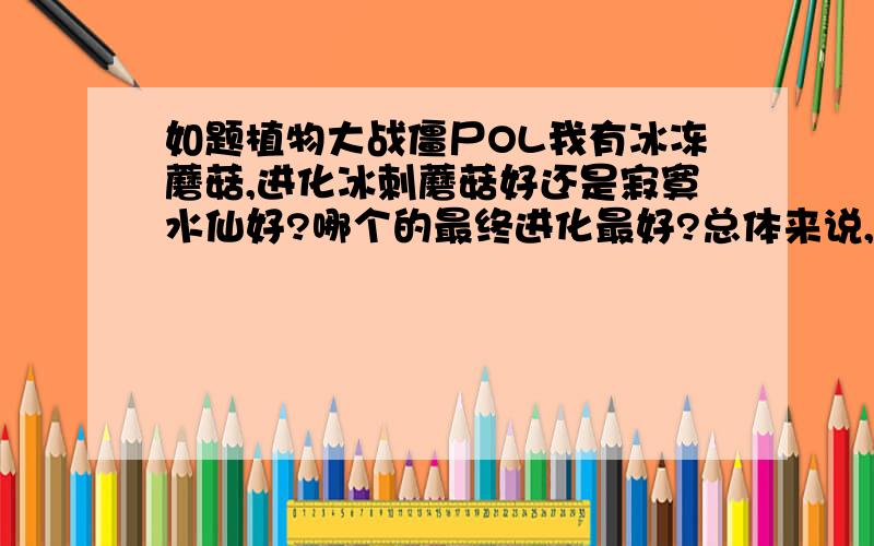 如题植物大战僵尸OL我有冰冻蘑菇,进化冰刺蘑菇好还是寂寞水仙好?哪个的最终进化最好?总体来说,那个的战斗力强?哪个的素材