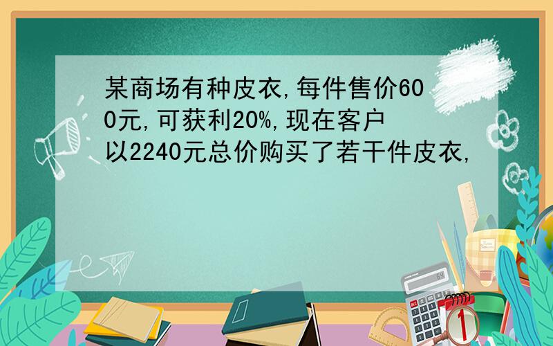 某商场有种皮衣,每件售价600元,可获利20%,现在客户以2240元总价购买了若干件皮衣,