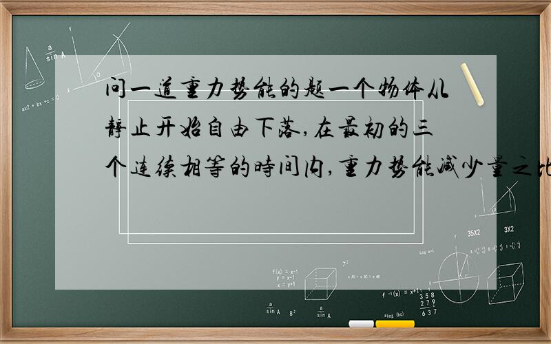 问一道重力势能的题一个物体从静止开始自由下落,在最初的三个连续相等的时间内,重力势能减少量之比是A.1:3:5.B.1: