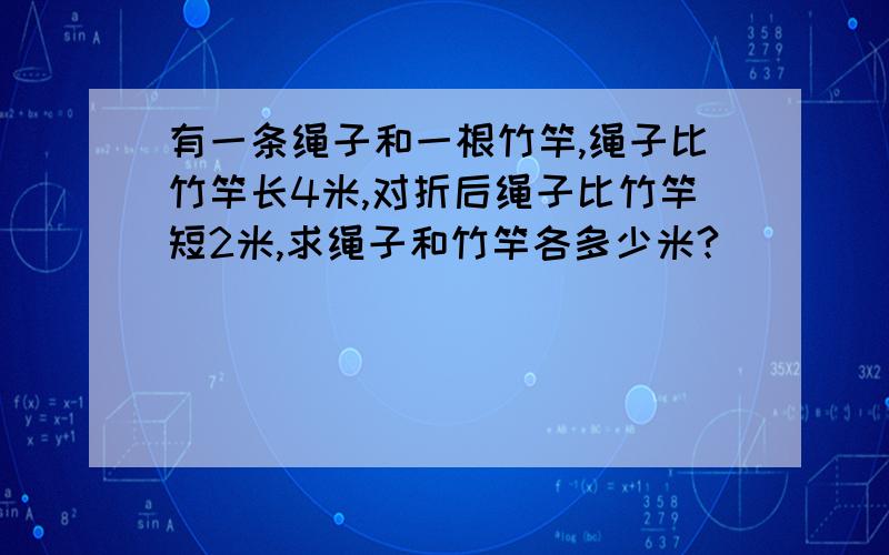 有一条绳子和一根竹竿,绳子比竹竿长4米,对折后绳子比竹竿短2米,求绳子和竹竿各多少米?