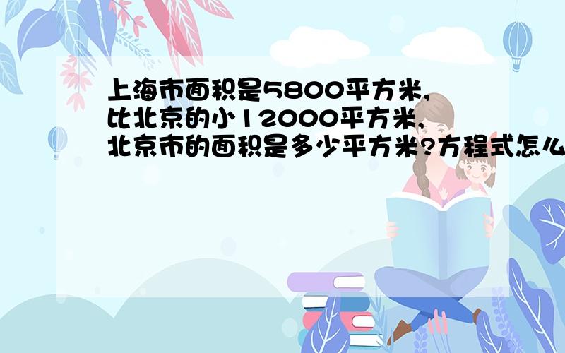 上海市面积是5800平方米,比北京的小12000平方米,北京市的面积是多少平方米?方程式怎么写