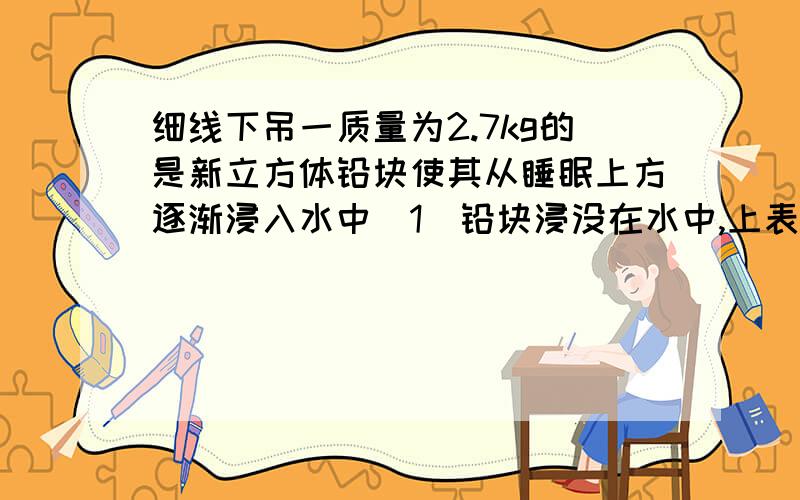 细线下吊一质量为2.7kg的是新立方体铅块使其从睡眠上方逐渐浸入水中(1)铅块浸没在水中,上表面和下表面平